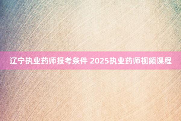 辽宁执业药师报考条件 2025执业药师视频课程