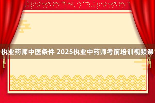 执业药师中医条件 2025执业中药师考前培训视频课