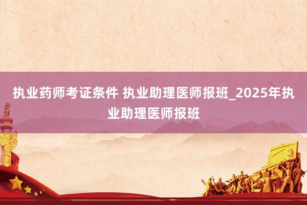 执业药师考证条件 执业助理医师报班_2025年执业助理医师报班