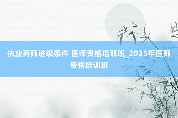 执业药师进级条件 医师资格培训班_2025年医师资格培训班
