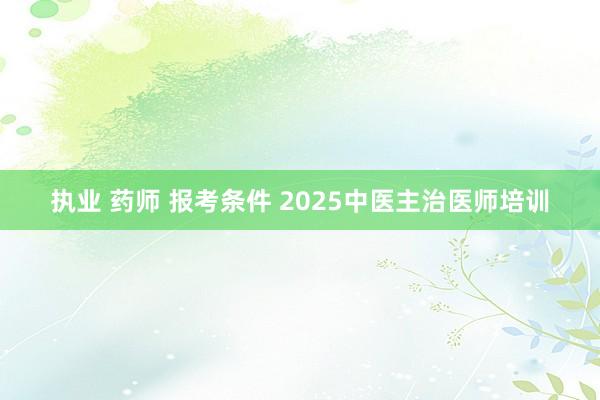 执业 药师 报考条件 2025中医主治医师培训