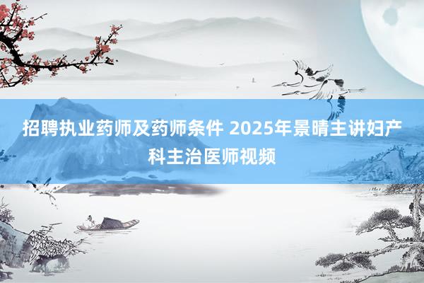 招聘执业药师及药师条件 2025年景晴主讲妇产科主治医师视频