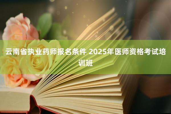 云南省执业药师报名条件 2025年医师资格考试培训班