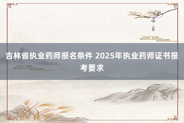 吉林省执业药师报名条件 2025年执业药师证书报考要求
