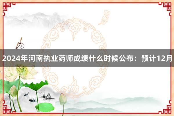 2024年河南执业药师成绩什么时候公布：预计12月