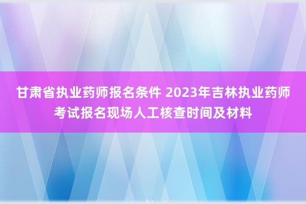 甘肃省执业药师报名条件 2023年吉林执业药师考试报名现场人工核查时间及材料