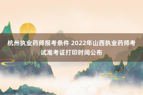 杭州执业药师报考条件 2022年山西执业药师考试准考证打印时间公布