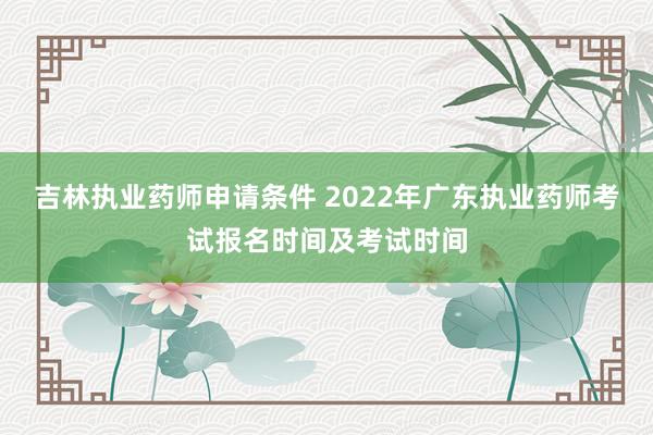 吉林执业药师申请条件 2022年广东执业药师考试报名时间及考试时间
