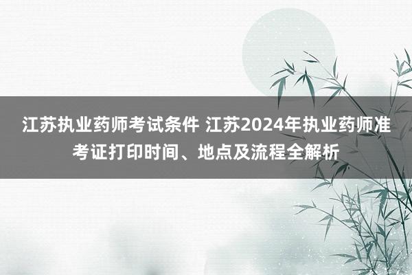 江苏执业药师考试条件 江苏2024年执业药师准考证打印时间、地点及流程全解析