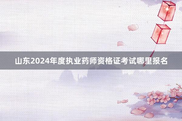 山东2024年度执业药师资格证考试哪里报名