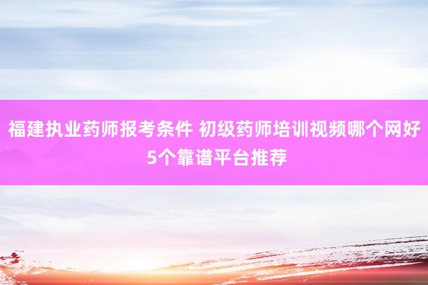 福建执业药师报考条件 初级药师培训视频哪个网好 5个靠谱平台推荐