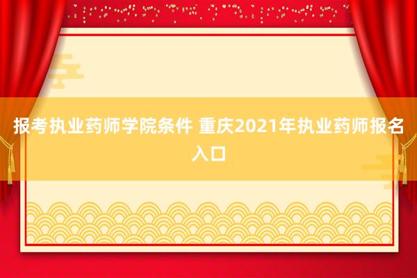 报考执业药师学院条件 重庆2021年执业药师报名入口