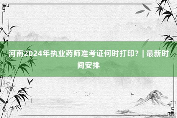 河南2024年执业药师准考证何时打印？| 最新时间安排