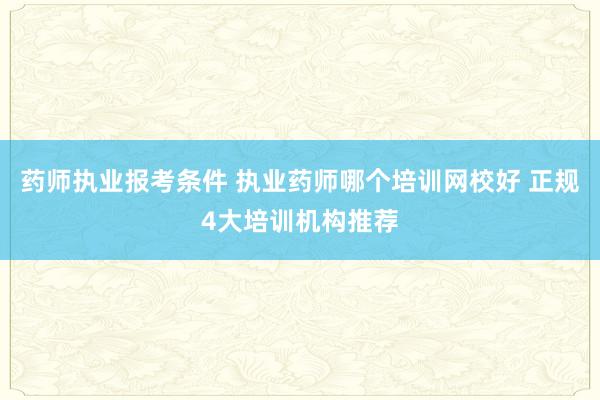 药师执业报考条件 执业药师哪个培训网校好 正规4大培训机构推荐