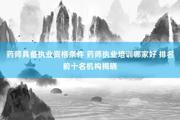 药师具备执业资格条件 药师执业培训哪家好 排名前十名机构揭晓