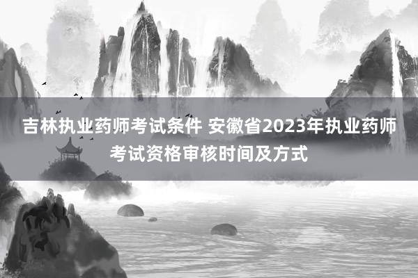 吉林执业药师考试条件 安徽省2023年执业药师考试资格审核时间及方式