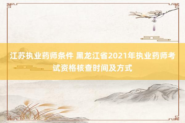 江苏执业药师条件 黑龙江省2021年执业药师考试资格核查时间及方式