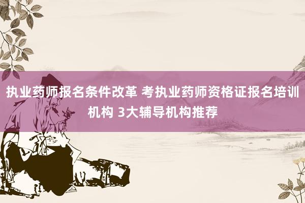 执业药师报名条件改革 考执业药师资格证报名培训机构 3大辅导机构推荐