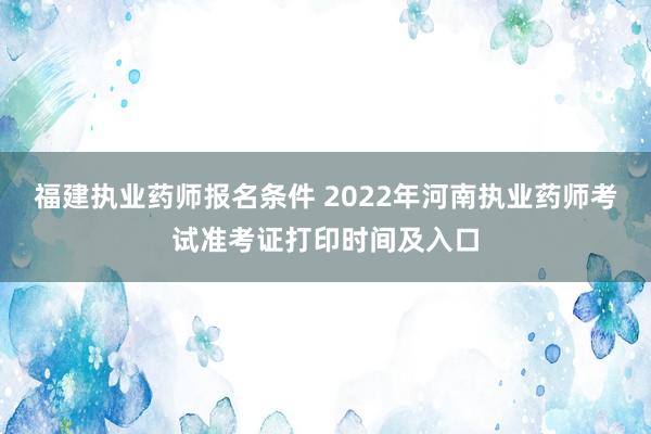 福建执业药师报名条件 2022年河南执业药师考试准考证打印时间及入口