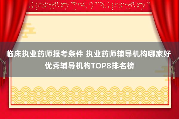 临床执业药师报考条件 执业药师辅导机构哪家好 优秀辅导机构TOP8排名榜