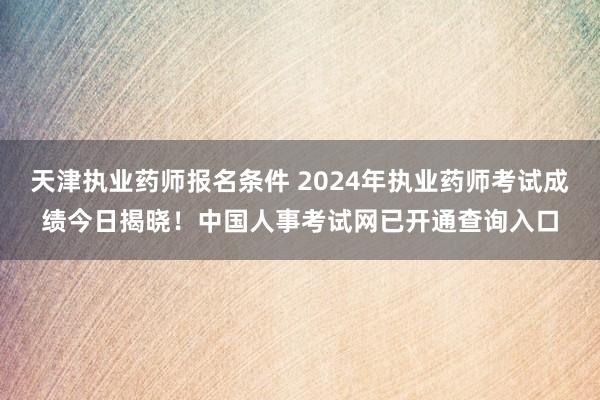 天津执业药师报名条件 2024年执业药师考试成绩今日揭晓！中国人事考试网已开通查询入口