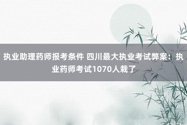 执业助理药师报考条件 四川最大执业考试弊案：执业药师考试1070人栽了