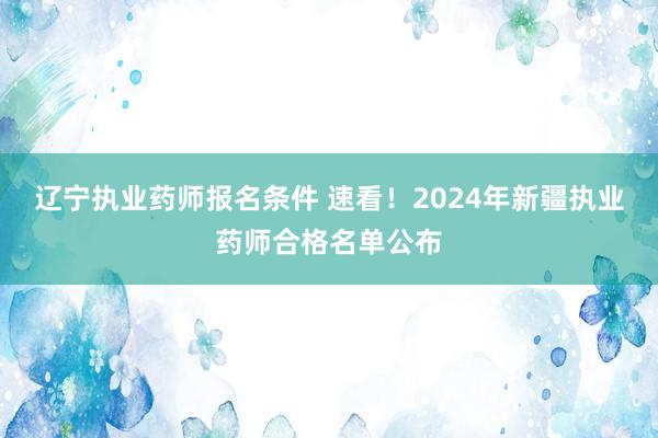 辽宁执业药师报名条件 速看！2024年新疆执业药师合格名单公布