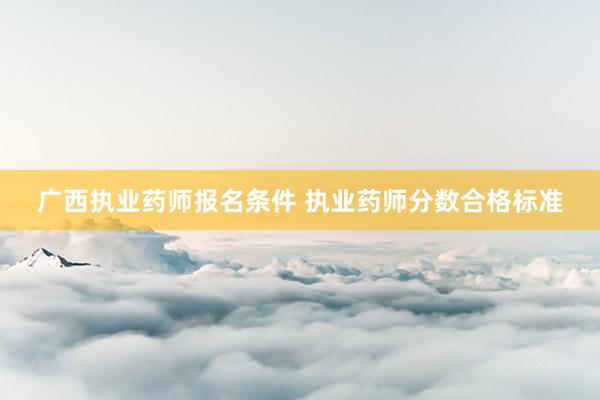 广西执业药师报名条件 执业药师分数合格标准