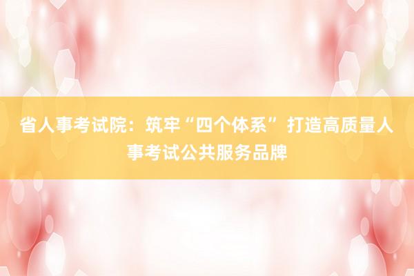省人事考试院：筑牢“四个体系” 打造高质量人事考试公共服务品牌