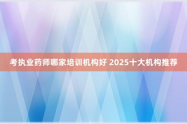 考执业药师哪家培训机构好 2025十大机构推荐