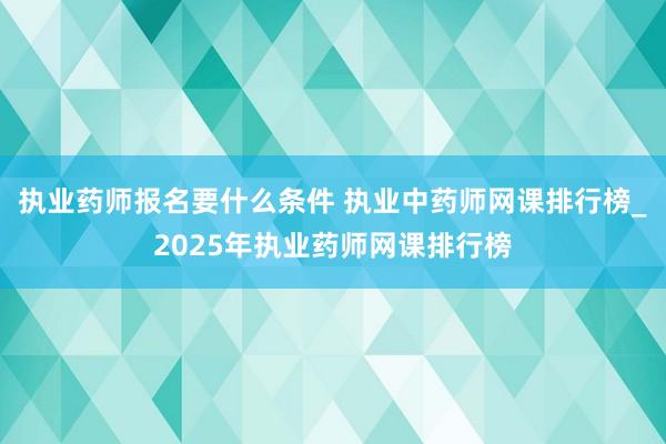 执业药师报名要什么条件 执业中药师网课排行榜_2025年执业药师网课排行榜