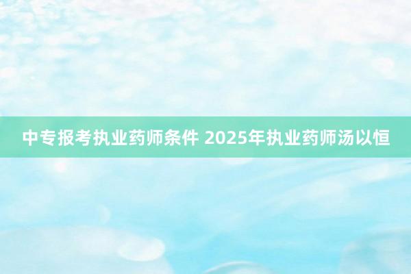 中专报考执业药师条件 2025年执业药师汤以恒