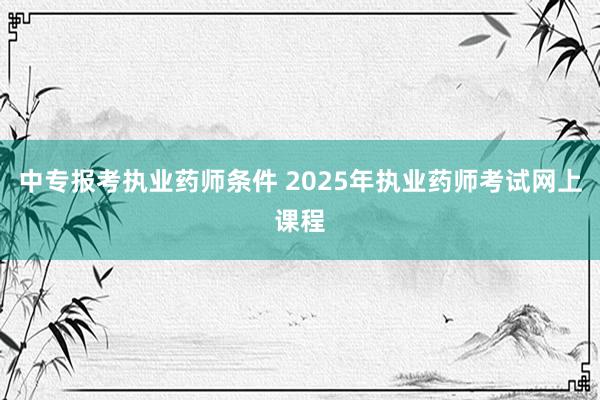 中专报考执业药师条件 2025年执业药师考试网上课程