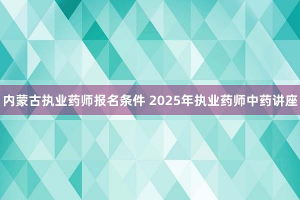 内蒙古执业药师报名条件 2025年执业药师中药讲座