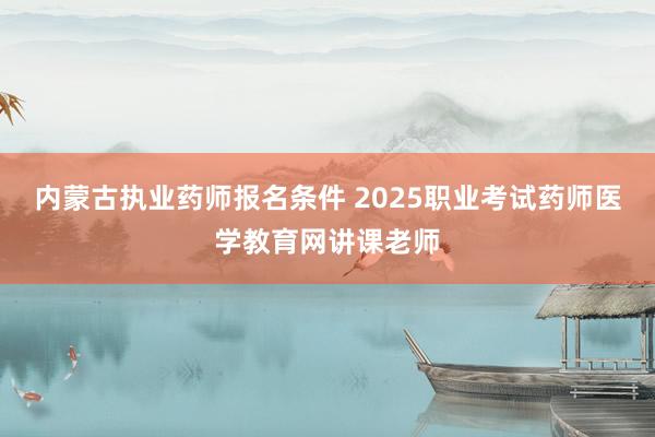 内蒙古执业药师报名条件 2025职业考试药师医学教育网讲课老师