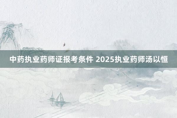 中药执业药师证报考条件 2025执业药师汤以恒