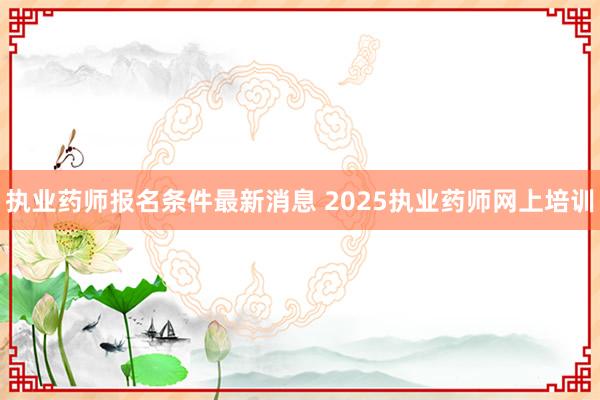 执业药师报名条件最新消息 2025执业药师网上培训