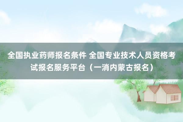 全国执业药师报名条件 全国专业技术人员资格考试报名服务平台（一消内蒙古报名）
