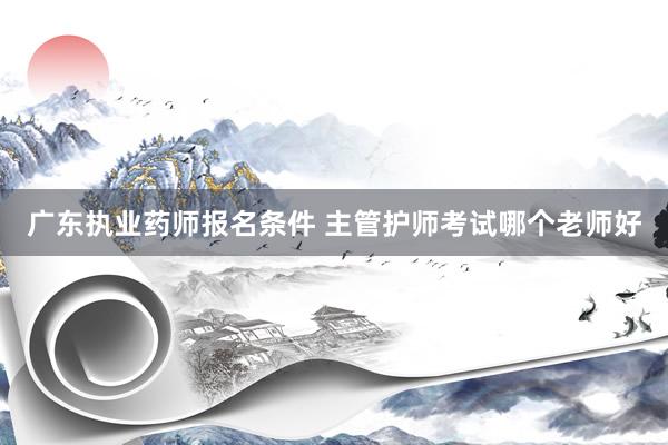 广东执业药师报名条件 主管护师考试哪个老师好