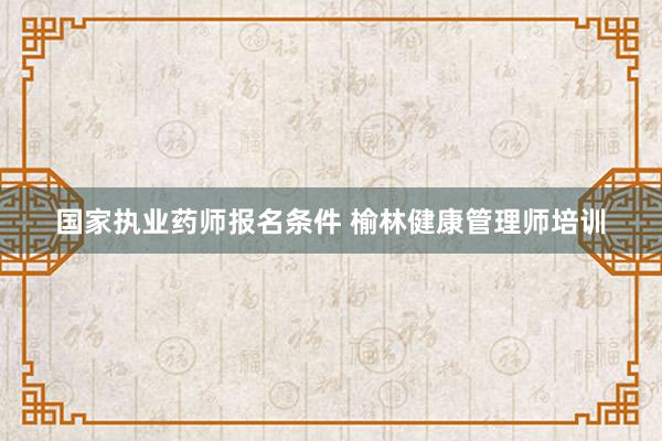 国家执业药师报名条件 榆林健康管理师培训