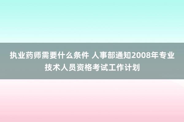 执业药师需要什么条件 人事部通知2008年专业技术人员资格考试工作计划
