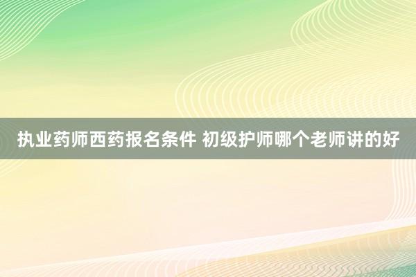 执业药师西药报名条件 初级护师哪个老师讲的好