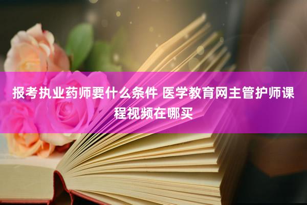 报考执业药师要什么条件 医学教育网主管护师课程视频在哪买