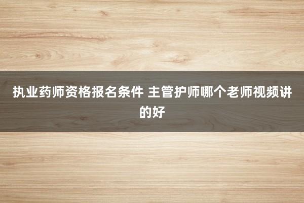 执业药师资格报名条件 主管护师哪个老师视频讲的好