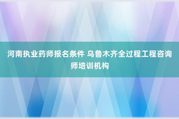 河南执业药师报名条件 乌鲁木齐全过程工程咨询师培训机构