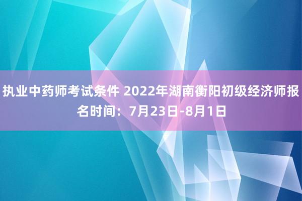 执业中药师考试条件 2022年湖南衡阳初级经济师报名时间：7月23日-8月1日