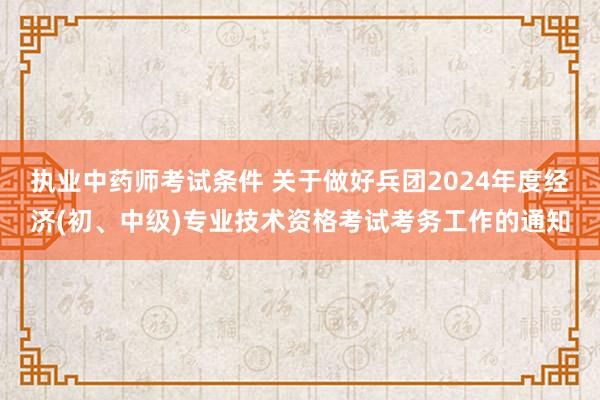 执业中药师考试条件 关于做好兵团2024年度经济(初、中级)专业技术资格考试考务工作的通知