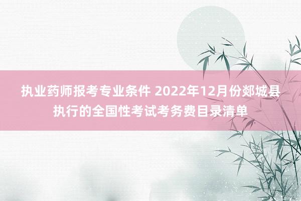 执业药师报考专业条件 2022年12月份郯城县执行的全国性考试考务费目录清单