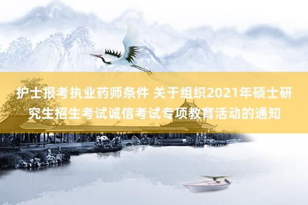 护士报考执业药师条件 关于组织2021年硕士研究生招生考试诚信考试专项教育活动的通知
