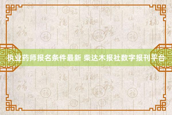 执业药师报名条件最新 柴达木报社数字报刊平台